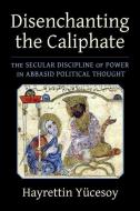Disenchanting The Caliphate - The Secular Discipline Of Power In Abbasid Political Thought di Hayrettin Yucesoy edito da Columbia University Press