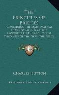 The Principles of Bridges: Containing the Mathematical Demonstrations of the Properties of the Arches, the Thickness of the Piers, the Force of t di Charles Hutton edito da Kessinger Publishing