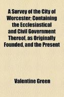 A Survey Of The City Of Worcester; Containing The Ecclesiastical And Civil Government Thereof, As Originally Founded, And The Present di Valentine Green edito da General Books Llc
