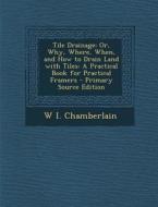 Tile Drainage; Or, Why, Where, When, and How to Drain Land with Tiles: A Practical Book for Practical Framers - Primary Source Edition di W. I. Chamberlain edito da Nabu Press