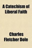 A Catechism Of Liberal Faith di Charles Fletcher Dole edito da General Books