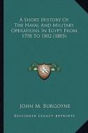 A Short History of the Naval and Military Operations in Egypt from 1798 to 1802 (1885) di John M. Burgoyne edito da Kessinger Publishing