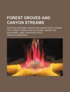 Forest Groves and Canyon Streams; Notes on Western Forests and Shade Trees, Shrubs, Fish, Forest Animals and Wild Game Among the Mountains, Lakes, and di Joshua Hughes Paul edito da Rarebooksclub.com