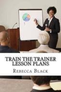 Train the Trainer Lesson Plans: The Essential Workshop for Those Who Wish to Present Workshops and Classes for Adults di Rebecca Black edito da Createspace