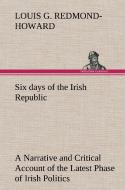 Six days of the Irish Republic A Narrative and Critical Account of the Latest Phase of Irish Politics di Louis George Redmond-Howard edito da TREDITION CLASSICS