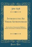 Introductio Ad Veram Astronomiam: Seu Lectiones Astronomicae Habitae in Schola Astronomica Academiae Oxoniensis (Classic Reprint) di John Keill edito da Forgotten Books