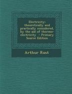 Electricity: Theoretically and Practically Considered, by the Aid of Thermo-Electricity di Arthur Rust edito da Nabu Press