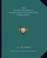 The Higher Degrees in Freemasonry and Who Was Hiram Abiff? di J. S. M. Ward edito da Kessinger Publishing