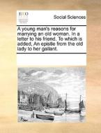 A Young Man's Reasons For Marrying An Old Woman. In A Letter To His Friend. To Which Is Added, An Epistle From The Old Lady To Her Gallant di Multiple Contributors edito da Gale Ecco, Print Editions