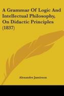 A Grammar Of Logic And Intellectual Philosophy, On Didactic Principles (1837) di Alexander Jamieson edito da Kessinger Publishing, Llc