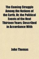 The Coming Struggle Among The Nations Of The Earth, Or, The Political Events Of The Next Thirteen Years; Described In Accordance With di John Thomas edito da General Books Llc