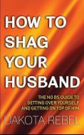 How to Shag Your Husband: The No Bs Guide to Getting Over Yourself and Getting on Top of Him di Dakota Rebel edito da LIGHTNING SOURCE INC