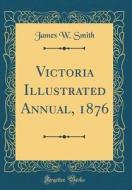 Victoria Illustrated Annual, 1876 (Classic Reprint) di James W. Smith edito da Forgotten Books