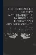 Recherches Sur Les Principes Mathématiques De La Théorie Des Richesses / Par Augustin Cournot... di Antoine Augustin Cournot edito da LEGARE STREET PR