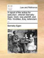 A Report Of The Action For Seduction, Wherein Barnaby Egan, Gent. Was Plaintiff, And Rob. Kindillan, Esq; Defendant. ... di Barnaby Egan edito da Gale Ecco, Print Editions