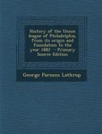 History of the Union League of Philadelphia, from Its Origin and Foundation to the Year 1882 - Primary Source Edition di George Parsons Lathrop edito da Nabu Press