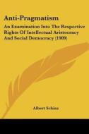 Anti-Pragmatism: An Examination Into the Respective Rights of Intellectual Aristocracy and Social Democracy (1909) di Albert Schinz edito da Kessinger Publishing