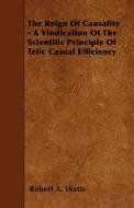 The Reign Of Causality - A Vindication Of The Scientific Principle Of Telic Casual Efficiency di Robert A. Watts edito da Carveth Press