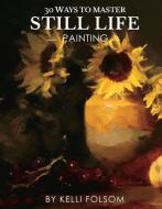 30 Ways To Master Still Life Painting di Kelli Folsom edito da Bookbaby