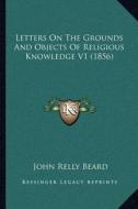 Letters on the Grounds and Objects of Religious Knowledge V1 (1856) di John Relly Beard edito da Kessinger Publishing