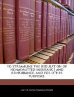 To Streamline The Regulation Of Nonadmitted Insurance And Reinsurance, And For Other Purposes. edito da Bibliogov