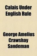 Calais Under English Rule di George Amelius Crawshay Sandeman edito da General Books Llc