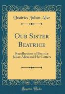 Our Sister Beatrice: Recollections of Beatrice Julian Allen and Her Letters (Classic Reprint) di Beatrice Julian Allen edito da Forgotten Books