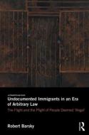 Undocumented Immigrants in an Era of Arbitrary Law: The Flight and the Plight of People Deemed 'illegal' di Robert F. Barsky edito da ROUTLEDGE