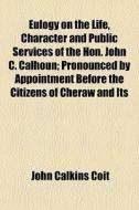 Eulogy On The Life, Character And Public Services Of The Hon. John C. Calhoun; Pronounced By Appointment Before The Citizens Of Cheraw And Its di John Calkins Coit edito da General Books Llc