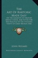 The Art of Rhetoric Made Easy: Or the Elements of Oratory Briefly Stated, and Fitted for the Practice of the Studious Youth of Great Britain and Irel di John Holmes edito da Kessinger Publishing