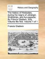 The History Of Hindostan, During The Reigns Of Jehangir, Shahjehan, And Aurungzebe. By Francis Gladwin, Esq. Volume The First. Volume 1 Of 1 di Francis Gladwin edito da Gale Ecco, Print Editions