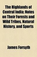 The Highlands Of Central India; Notes On Their Forests And Wild Tribes, Natural History, And Sports di James Forsyth edito da General Books Llc