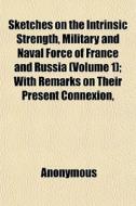 Sketches On The Intrinsic Strength, Military And Naval Force Of France And Russia (volume 1); With Remarks On Their Present Connexion, Political Influ di Books Group edito da General Books Llc
