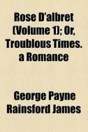 Rose D'albret (volume 1); Or, Troublous Times. A Romance di George Payne Rainsford James edito da General Books Llc