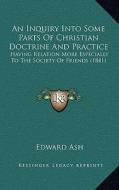 An Inquiry Into Some Parts of Christian Doctrine and Practice: Having Relation More Especially to the Society of Friends (1841) di Edward Ash edito da Kessinger Publishing