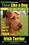 Irish Terrier Dog Training Think Like a Dog But Don?t Eat Your Poop!: Here's Exactly How to Train Your Irish Terrier di MR Paul Allen Pearce edito da Createspace