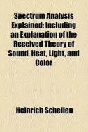 Spectrum Analysis Explained; Including An Explanation Of The Received Theory Of Sound, Heat, Light, And Color di Heinrich Schellen edito da General Books Llc