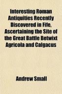 Interesting Roman Antiquities Recently Discovered In Fife, Ascertaining The Site Of The Great Battle Betwixt Agricola And Calgacus di Andrew Small edito da General Books Llc