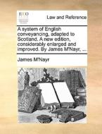 A System Of English Conveyancing, Adapted To Scotland. A New Edition, Considerably Enlarged And Improved. By James M'nayr, di James M'Nayr edito da Gale Ecco, Print Editions