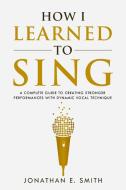 How I Learned To Sing: A Complete Guide di JONATHAN E. SMITH edito da Lightning Source Uk Ltd