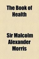 The Book Of Health di Malcolm Alexander Morris, Sir Malcolm Alexander Morris edito da General Books Llc
