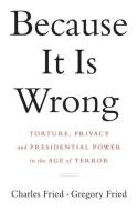 Because It Is Wrong: Torture, Privacy and Presidential Power in the Age of Terror di Charles Fried, Gregory Fried edito da W W NORTON & CO