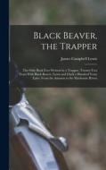 Black Beaver, the Trapper: The Only Book Ever Written by a Trapper. Twenty-Two Years With Black Beaver. Lewis and Clark a Hundred Years Later. Fr di James Campbell Lewis edito da LEGARE STREET PR