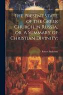 The Present State of the Greek Church in Russia, or, A Summary of Christian Divinity; di Robert Pinkerton edito da LEGARE STREET PR
