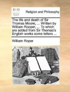 The Life And Death Of Sir Thomas Moore, ... Written By William Rooper, ... To Which Are Added From Sir Thomas's English Works Some Letters di William Roper edito da Gale Ecco, Print Editions