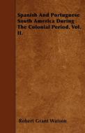 Spanish And Portuguese South America During The Colonial Period. Vol. II. di Robert Grant Watson edito da Sanford Press