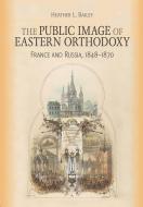 The Public Image of Eastern Orthodoxy: France and Russia, 1848-1870 di Heather L. Bailey edito da NORTHERN ILLINOIS UNIV