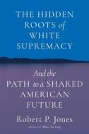 The Hidden Roots of White Supremacy: And the Path to a Shared American Future di Robert P. Jones edito da SIMON & SCHUSTER