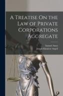 A Treatise On the Law of Private Corporations Aggregate di Joseph Kinnicut Angell, Samuel Ames edito da LEGARE STREET PR