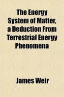 The Energy System Of Matter, A Deduction From Terrestrial Energy Phenomena di James Weir edito da General Books Llc